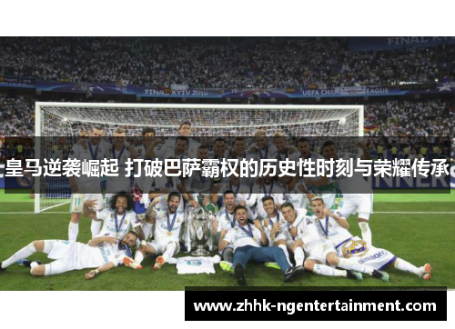皇马逆袭崛起 打破巴萨霸权的历史性时刻与荣耀传承