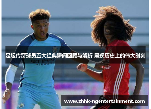 足坛传奇球员五大经典瞬间回顾与解析 展现历史上的伟大时刻