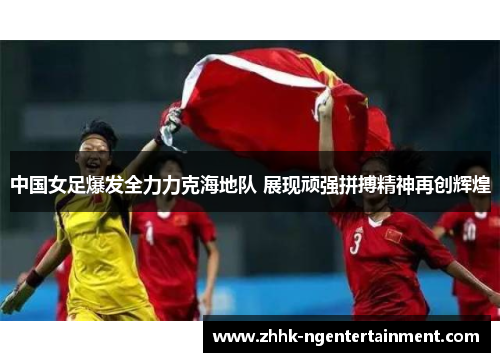 中国女足爆发全力力克海地队 展现顽强拼搏精神再创辉煌