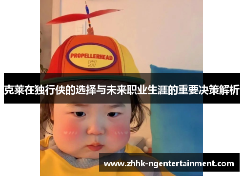 克莱在独行侠的选择与未来职业生涯的重要决策解析
