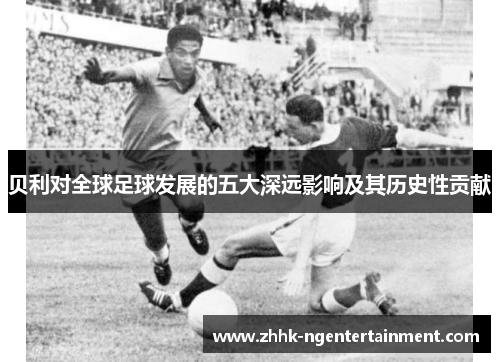 贝利对全球足球发展的五大深远影响及其历史性贡献