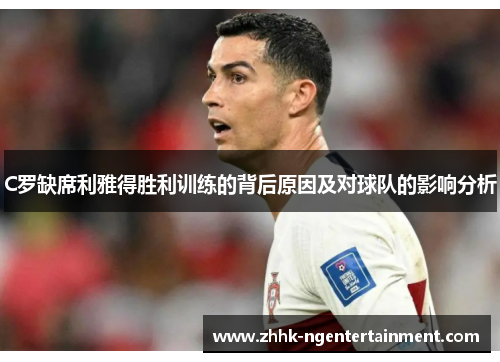 C罗缺席利雅得胜利训练的背后原因及对球队的影响分析