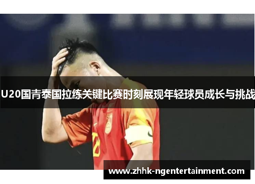 U20国青泰国拉练关键比赛时刻展现年轻球员成长与挑战