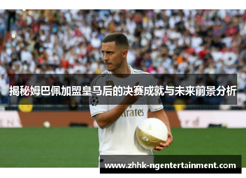 揭秘姆巴佩加盟皇马后的决赛成就与未来前景分析