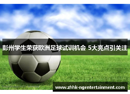 彭州学生荣获欧洲足球试训机会 5大亮点引关注
