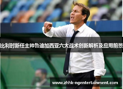 比利时新任主帅鲁迪加西亚六大战术创新解析及应用前景
