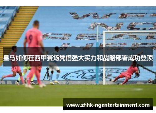 皇马如何在西甲赛场凭借强大实力和战略部署成功登顶