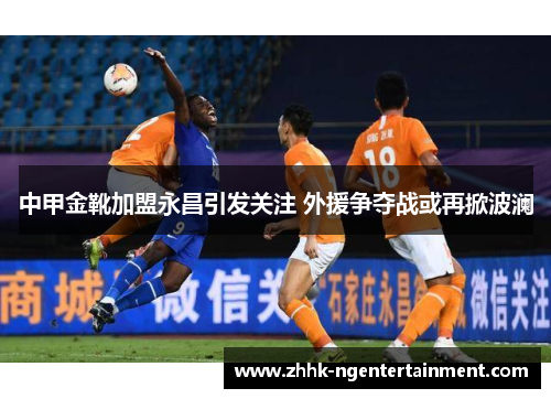 中甲金靴加盟永昌引发关注 外援争夺战或再掀波澜