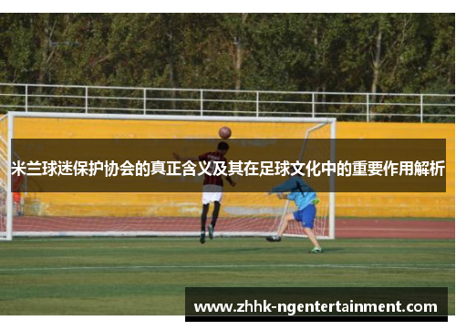 米兰球迷保护协会的真正含义及其在足球文化中的重要作用解析