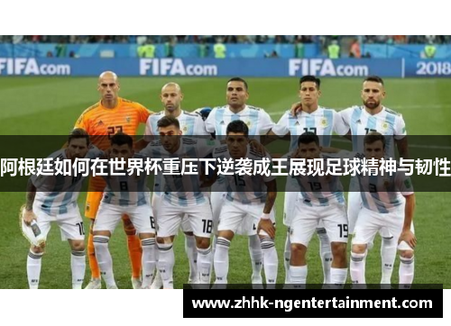 阿根廷如何在世界杯重压下逆袭成王展现足球精神与韧性