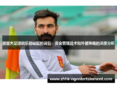 谢里夫足球俱乐部崛起的背后：资金管理战术和外援策略的深度分析