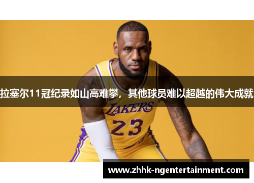 拉塞尔11冠纪录如山高难攀，其他球员难以超越的伟大成就