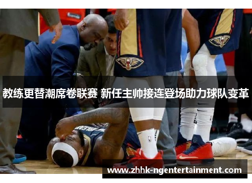 教练更替潮席卷联赛 新任主帅接连登场助力球队变革 教练更替潮席卷联赛 新任主帅接连登场助力球队变革