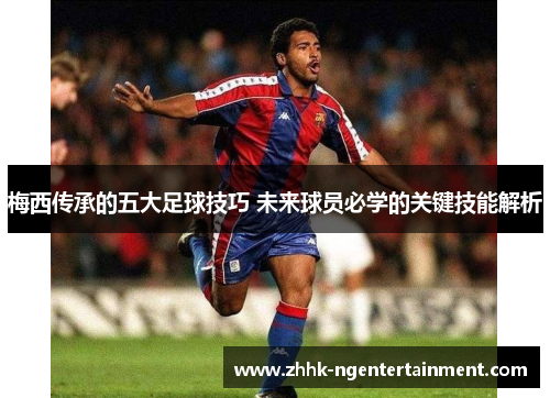 梅西传承的五大足球技巧 未来球员必学的关键技能解析