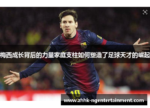 梅西成长背后的力量家庭支柱如何塑造了足球天才的崛起 梅西成长背后的力量家庭支柱如何塑造了足球天才的崛起