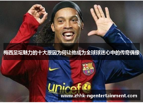 梅西足坛魅力的十大原因为何让他成为全球球迷心中的传奇偶像