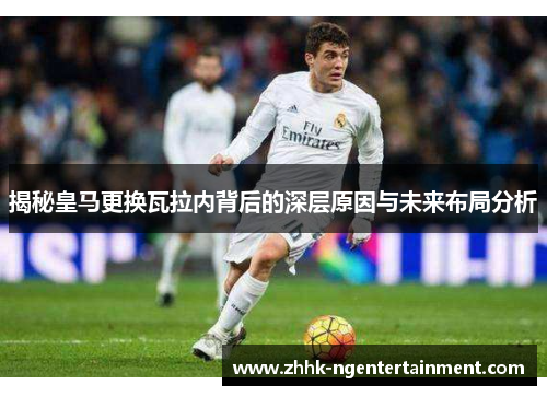 揭秘皇马更换瓦拉内背后的深层原因与未来布局分析