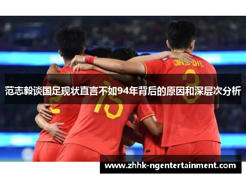 范志毅谈国足现状直言不如94年背后的原因和深层次分析