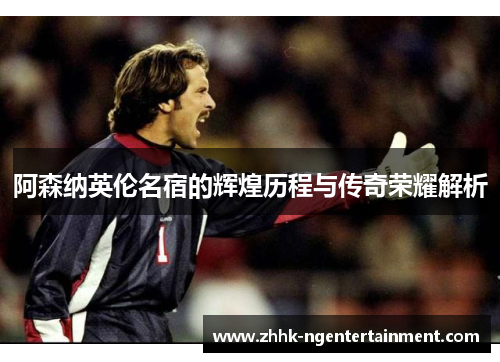 阿森纳英伦名宿的辉煌历程与传奇荣耀解析