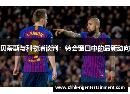 贝蒂斯与利物浦谈判：转会窗口中的最新动向