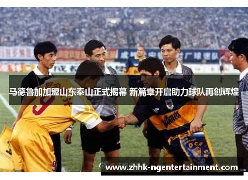 马德鲁加加盟山东泰山正式揭幕 新篇章开启助力球队再创辉煌