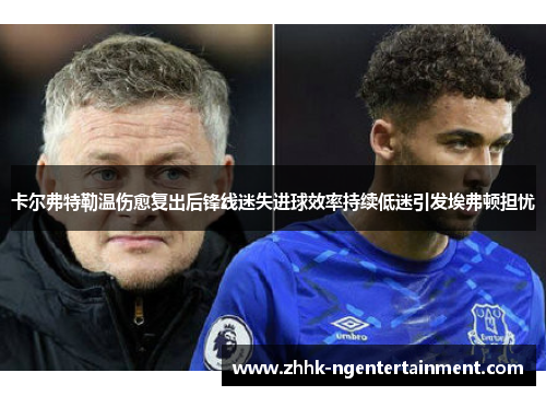 卡尔弗特勒温伤愈复出后锋线迷失进球效率持续低迷引发埃弗顿担忧