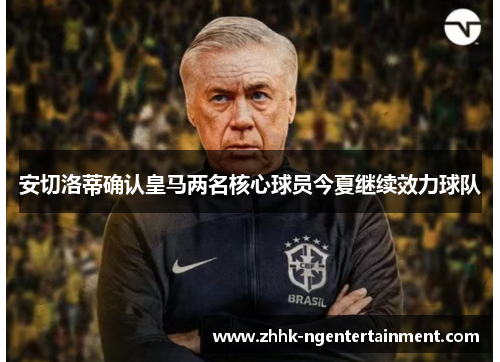 安切洛蒂确认皇马两名核心球员今夏继续效力球队 安切洛蒂确认皇马两名核心球员今夏继续效力球队